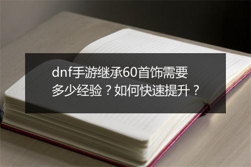 dnf手游继承60首饰需要多少经验？如何快速提升？