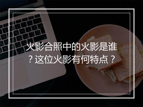 火影合照中的火影是谁？这位火影有何特点？
