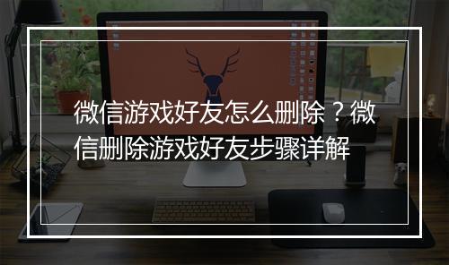 微信游戏好友怎么删除？微信删除游戏好友步骤详解