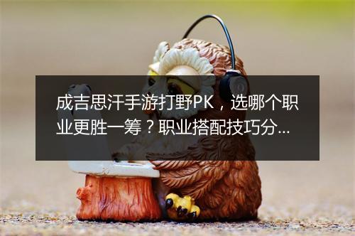 成吉思汗手游打野PK，选哪个职业更胜一筹？职业搭配技巧分享
