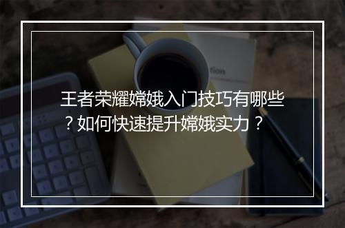 王者荣耀嫦娥入门技巧有哪些？如何快速提升嫦娥实力？