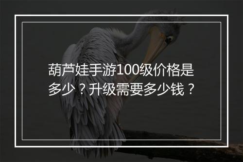 葫芦娃手游100级价格是多少？升级需要多少钱？