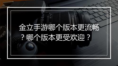 金立手游哪个版本更流畅？哪个版本更受欢迎？