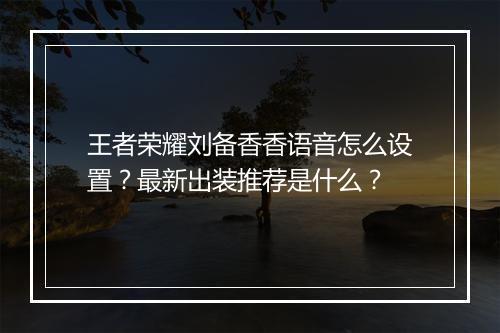 王者荣耀刘备香香语音怎么设置？最新出装推荐是什么？