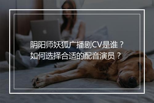 阴阳师妖狐广播剧CV是谁？如何选择合适的配音演员？