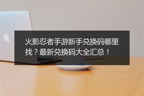 火影忍者手游新手兑换码哪里找？最新兑换码大全汇总！