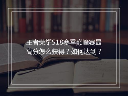 王者荣耀S18赛季巅峰赛最高分怎么获得？如何达到？