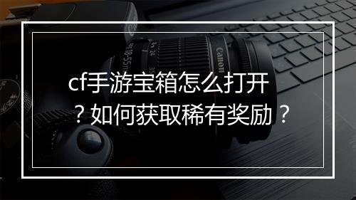 cf手游宝箱怎么打开？如何获取稀有奖励？