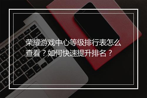 荣耀游戏中心等级排行表怎么查看？如何快速提升排名？