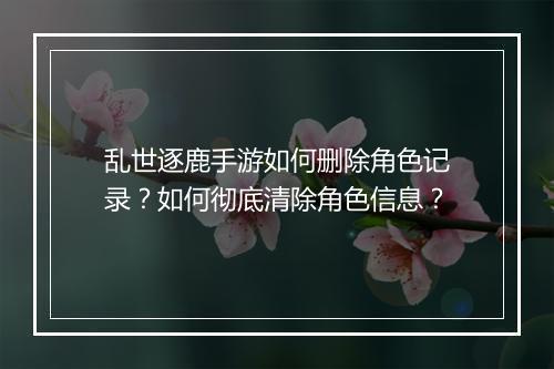 乱世逐鹿手游如何删除角色记录？如何彻底清除角色信息？