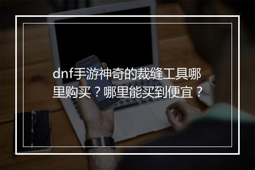 dnf手游神奇的裁缝工具哪里购买？哪里能买到便宜？