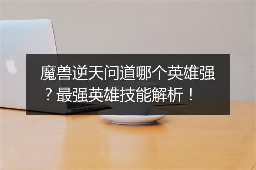 魔兽逆天问道哪个英雄强？最强英雄技能解析！