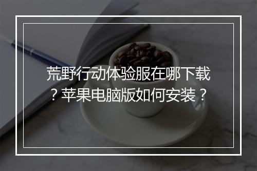 荒野行动体验服在哪下载？苹果电脑版如何安装？